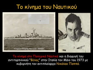 Το κίνημα στο Πολεμικό Ναυτικό και η διαφυγή του
αντιτορπιλικού "Βέλος" στην Ιταλία τον Μάιο του 1973 με
κυβερνήτη τον αντιπλοίαρχο Νικόλαο Παππά.
Το κίνημα του Ναυτικού
 