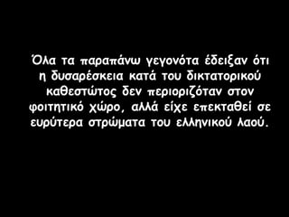 Όλα τα παραπάνω γεγονότα έδειξαν ότι
η δυσαρέσκεια κατά του δικτατορικού
καθεστώτος δεν περιοριζόταν στον
φοιτητικό χώρο, αλλά είχε επεκταθεί σε
ευρύτερα στρώματα του ελληνικού λαού.
 