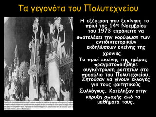 Τα γεγονότα του Πολυτεχνείου
Η εξέγερση που ξεκίνησε το
πρωί της 14ης Νοεμβρίου
του 1973 επρόκειτο να
αποτελέσει την κορύφωση των
αντιδικτατορικών
εκδηλώσεων εκείνης της
χρονιάς.
Το πρωί εκείνης της ημέρας
πραγματοποιήθηκε
συγκέντρωση φοιτητών στο
προαύλιο του Πολυτεχνείου.
Ζητούσαν να γίνουν εκλογές
για τους φοιτητικούς
Συλλόγους. Κατέληξαν στην
κήρυξη αποχής από τα
μαθήματά τους.
 