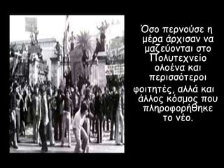 Όσο περνούσε η
μέρα άρχισαν να
μαζεύονται στο
Πολυτεχνείο
ολοένα και
περισσότεροι
φοιτητές, αλλά και
άλλος κόσμος που
πληροφορήθηκε
το νέο.
 