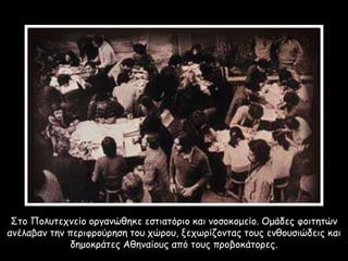 Στο Πολυτεχνείο οργανώθηκε εστιατόριο και νοσοκομείο. Ομάδες φοιτητών
ανέλαβαν την περιφρούρηση του χώρου, ξεχωρίζοντας τους ενθουσιώδεις και
δημοκράτες Αθηναίους από τους προβοκάτορες.
 