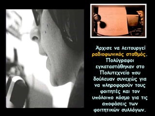 Άρχισε να λειτουργεί
ραδιοφωνικός σταθμός.
Πολύγραφοι
εγκαταστάθηκαν στο
Πολυτεχνείο που
δούλευαν συνεχώς για
να πληροφορούν τους
φοιτητές και τον
υπόλοιπο κόσμο για τις
αποφάσεις των
φοιτητικών συλλόγων.
 