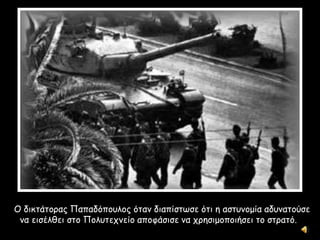 Ο δικτάτορας Παπαδόπουλος όταν διαπίστωσε ότι η αστυνομία αδυνατούσε
να εισέλθει στο Πολυτεχνείο αποφάσισε να χρησιμοποιήσει το στρατό.
 