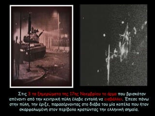 Στις 3 τα ξημερώματα της 17ης Νοεμβρίου το άρμα που βρισκόταν
απέναντι από την κεντρική πύλη έλαβε εντολή να εισβάλλει. Έπεσε πάνω
στην πύλη, την έριξε, παρασέρνοντας στο διάβα του μία κοπέλα που ήταν
σκαρφαλωμένη στον περίβολο κρατώντας την ελληνική σημαία.
 