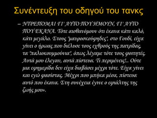 Συνέντευξη του οδηγού του τανκς
– ΝΤΡΕΠΟΜΑΙ ΓΙ' AYTO ΠΟΥ HMOYN, ΓΙ' AYTO
ΠΟΥ EKANA. Τότε αισθανόμουν ότι έκανα κάτι καλό,
κάτι μεγάλο. Στους "μαυροσκούφηδες", στο Γουδί, είχα
γίνει ο ήρωας που διέλυσε τους εχθρούς της πατρίδας,
τα "παλιοκουμμούνια", όπως λέγαμε τότε τους φοιτητές.
Αυτά μου έλεγαν, αυτά πίστευα. Τι περιμένεις!.. Ούτε
μια εφημερίδα δεν είχα διαβάσει μέχρι τότε. Είχα γίνει
και εγώ φασίστας. Μέχρι που μπήκα μέσα, πίστευα
αυτό που έκανα. Στη συνέχεια έγινε ο εφιάλτης της
ζωής μου».
 