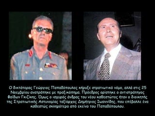 Ο δικτάτορας Γεώργιος Παπαδόπουλος κήρυξε στρατιωτικό νόμο, αλλά στις 25
Νοεμβρίου ανατράπηκε με πραξικόπημα. Πρόεδρος ορίστηκε ο αντιστράτηγος
Φαίδων Γκιζίκης. Όμως ο ισχυρός άνδρας του νέου καθεστώτος ήταν ο διοικητής
της Στρατιωτικής Αστυνομίας ταξίαρχος Δημήτριος Ιωαννίδης, που επέβαλλε ένα
καθεστώς σκληρότερο από εκείνο του Παπαδόπουλου.
 