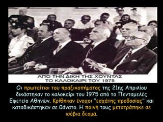 Οι πρωταίτιοι του πραξικοπήματος της 21ης Απριλίου
δικάστηκαν το καλοκαίρι του 1975 από το Πενταμελές
Εφετείο Αθηνών. Κρίθηκαν ένοχοι "εσχάτης προδοσίας" και
καταδικάστηκαν σε θάνατο. Η ποινή τους μετατράπηκε σε
ισόβια δεσμά.
 