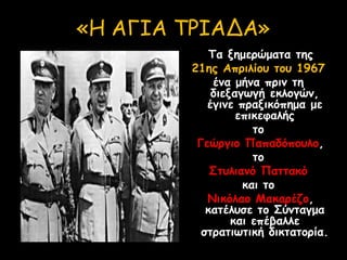 «Η ΑΓΙΑ ΤΡΙΑΔΑ»
Τα ξημερώματα της
21ης Απριλίου του 1967
ένα μήνα πριν τη
διεξαγωγή εκλογών,
έγινε πραξικόπημα με
επικεφαλής
το
Γεώργιο Παπαδόπουλο,
το
Στυλιανό Παττακό
και το
Νικόλαο Μακαρέζο,
κατέλυσε το Σύνταγμα
και επέβαλλε
στρατιωτική δικτατορία.
 