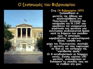 Ο ξεσηκωμός του Φεβρουαρίου
Στις 14 Φεβρουαρίου 1973
ξεσηκώθηκαν οι
φοιτητές της Αθήνας και
συγκεντρώθηκαν στο
Πολυτεχνείο. Ζητούσαν την
κατάργηση του Ν.1347 που
προέβλεπε την υποχρεωτική
στράτευση των φοιτητών που
ανέπτυσσαν συνδικαλιστική δράση
κατά τη διάρκεια των σπουδών
τους. Η αστυνομία,
παραβιάζοντας το πανεπιστημιακό
άσυλο, εισήλθε στο
χώρο του Πολυτεχνείου, συνέλαβε
11 φοιτητές και τους παρέπεμψε
σε δίκη με την κατηγορία της
"περιύβρισης αρχής".
Οι 8 καταδικάστηκαν σε διάφορες
ποινές. Επίσης περίπου 100
φοιτητές αναγκάστηκαν να
διακόψουν τις σπουδές τους και
να ντυθούν στο χακί.
 