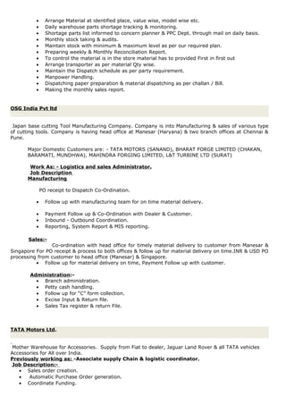 • Arrange Material at identified place, value wise, model wise etc.
• Daily warehouse parts shortage tracking & monitoring.
• Shortage parts list informed to concern planner & PPC Dept. through mail on daily basis.
• Monthly stock taking & audits.
• Maintain stock with minimum & maximum level as per our required plan.
• Preparing weekly & Monthly Reconciliation Report.
• To control the material is in the store material has to provided First in first out
• Arrange transporter as per material Qty wise.
• Maintain the Dispatch schedule as per party requirement.
• Manpower Handling.
• Dispatching paper preparation & material dispatching as per challan / Bill.
• Making the monthly sales report.
OSG India Pvt ltd
Japan base cutting Tool Manufacturing Company. Company is into Manufacturing & sales of various type
of cutting tools. Company is having head office at Manesar (Haryana) & two branch offices at Chennai &
Pune.
Major Domestic Customers are: - TATA MOTORS (SANAND), BHARAT FORGE LIMITED (CHAKAN,
BARAMATI, MUNDHWA), MAHINDRA FORGING LIMITED, L&T TURBINE LTD (SURAT)
Work As: - Logistics and sales Administrator.
Job Description
Manufacturing
PO receipt to Dispatch Co-Ordination.
• Follow up with manufacturing team for on time material delivery.
• Payment Follow up & Co-Ordination with Dealer & Customer.
• Inbound - Outbound Coordination.
• Reporting, System Report & MIS reporting.
Sales:-
Co-ordination with head office for timely material delivery to customer from Manesar &
Singapore For PO receipt & process to both offices & follow up for material delivery on time.INR & USD PO
processing from customer to head office (Manesar) & Singapore.
• Follow up for material delivery on time, Payment Follow up with customer.
Administration:-
• Branch administration.
• Petty cash handling.
• Follow up for “C” form collection.
• Excise Input & Return file.
• Sales Tax register & return File.
TATA Motors Ltd.
Mother Warehouse for Accessories. Supply from Fiat to dealer, Jaguar Land Rover & all TATA vehicles
Accessories for All over India.
Previously working as: -Associate supply Chain & logistic coordinator.
Job Description:-
• Sales order creation.
• Automatic Purchase Order generation.
• Coordinate Funding.
 