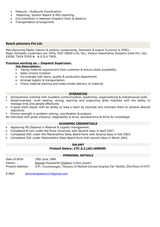 • Inbound - Outbound Coordination.
• Reporting, System Report & MIS reporting.
• (Co-ordination in between Dispatch team & dealers)
• Transportation arrangement.
Ronch polymers Pvt Ltd.
Manufacturing Plastic interior & exterior components. Domestic & export Turnover is 250Cr.
Major Domestic Customers are TATA, FIAT INDIA LTD, HLL, Visteon Automotive Systems India Pvt. Ltd.,
EXIDE, TATA TOYO & & E.O.U TAPS.
Previous working as: - Dispatch Supervisor.
Job Description:-
• Taking material requirement from customer & ensure stock availability.
• Sales Invoice Creation.
• Co-ordinate with store, quality & production department.
• Arrange logistic & transportation.
• Check material packing and make timely delivery of material.
STRENGTHS
 Achievement oriented with excellent communication, leadership, organizational & interpersonal skills
 Detail-oriented, multi tasking, strong, learning and organizing skills matched with the ability to
manage time and people effectively
 A good team player with an ability to lead a team by example and motivate them to achieve desired
objectives
 Proven strength in problem solving, coordination & analysis
An individual with great initiative, adaptability & drive, perseverance & thirst for knowledge
ACADEMIC CREDENTIALS
• Appearing PG Diploma in Material & Logistic management.
• Completed B.com under the Pune University with Second class in April 2007.
• Completed HSC under the Maharashtra State Board Pune with Second class in Feb 2003.
• Completed SSC under Maharashtra State Board Pune with second class in March 2001.
SALARY
Present Salary- CTC 3.2 LAC/ANNUM-
PERSONAL DETAILS
Date of Birth- 19th June 1984
Family- Spouse-Housewife Children:1(Son,3year)
Present Address- A/P-. Laxmannagar, Thergon,16 Behind Gavane hospital,Tal- Mulshi, Dist-Pune 411033
E-Mail- devendrapawar111@gmail.com
 