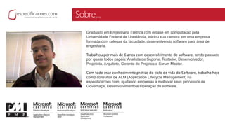 Sobre...
Graduado em Engenharia Elétrica com ênfase em computação pela
Universidade Federal de Uberlândia, iniciou sua carreira em uma empresa
formada com colegas da faculdade, desenvolvendo software para área de
engenharia.
Trabalhou por mais de 6 anos com desenvolvimento de software, tendo passado
por quase todos papéis: Analista de Suporte, Testador, Desenvolvedor,
Projetista, Arquiteto, Gerente de Projetos e Scrum Master.
Com todo esse conhecimento prático do ciclo de vida do Software, trabalha hoje
como consultor de ALM (Application Lifecycle Management) na
especificacoes.com, ajudando empresas a melhorar seus processos de
Governaça, Desenvolvimento e Operação de software.
 
