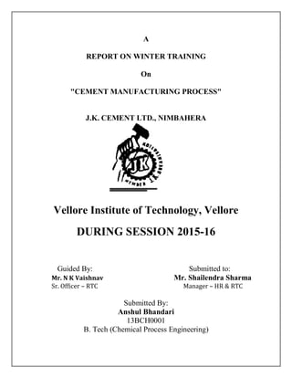 A
REPORT ON WINTER TRAINING
On
"CEMENT MANUFACTURING PROCESS"
J.K. CEMENT LTD., NIMBAHERA
Vellore Institute of Technology, Vellore
DURING SESSION 2015-16
Guided By: Submitted to:
Mr. N K Vaishnav Mr. Shailendra Sharma
Sr. Officer – RTC Manager – HR & RTC
Submitted By:
Anshul Bhandari
13BCH0001
B. Tech (Chemical Process Engineering)
 