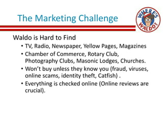 The Marketing Challenge
Waldo is Hard to Find
• TV, Radio, Newspaper, Yellow Pages, Magazines
• Chamber of Commerce, Rotary Club,
Photography Clubs, Masonic Lodges, Churches.
• Won’t buy unless they know you (fraud, viruses,
online scams, identity theft, Catfish) .
• Everything is checked online (Online reviews are
crucial).
 