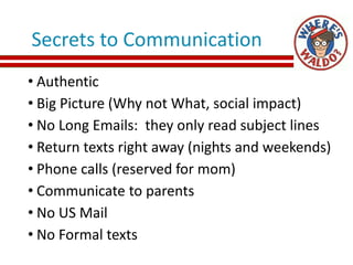 Secrets to Communication
• Authentic
• Big Picture (Why not What, social impact)
• No Long Emails: they only read subject lines
• Return texts right away (nights and weekends)
• Phone calls (reserved for mom)
• Communicate to parents
• No US Mail
• No Formal texts
 