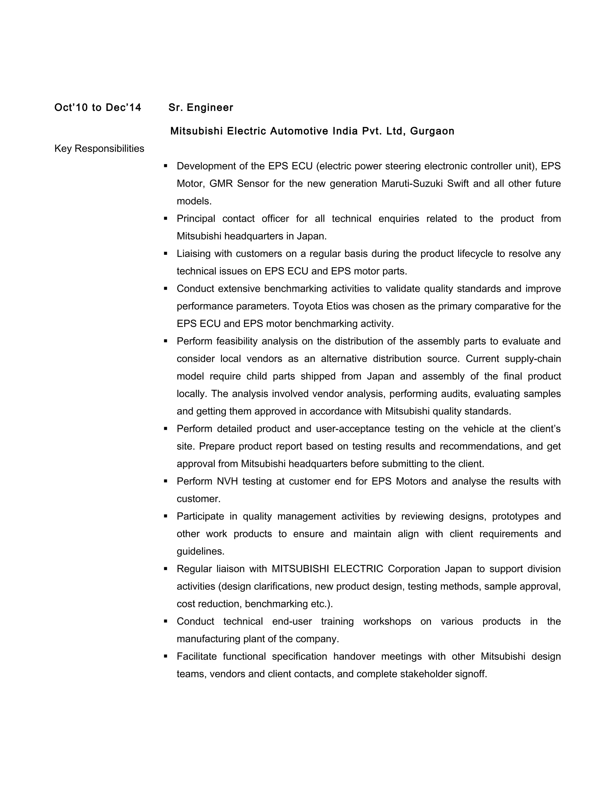 Oct’10 to Dec’14 Sr. Engineer
Mitsubishi Electric Automotive India Pvt. Ltd, Gurgaon
Key Responsibilities
 Development of the EPS ECU (electric power steering electronic controller unit), EPS
Motor, GMR Sensor for the new generation Maruti-Suzuki Swift and all other future
models.
 Principal contact officer for all technical enquiries related to the product from
Mitsubishi headquarters in Japan.
 Liaising with customers on a regular basis during the product lifecycle to resolve any
technical issues on EPS ECU and EPS motor parts.
 Conduct extensive benchmarking activities to validate quality standards and improve
performance parameters. Toyota Etios was chosen as the primary comparative for the
EPS ECU and EPS motor benchmarking activity.
 Perform feasibility analysis on the distribution of the assembly parts to evaluate and
consider local vendors as an alternative distribution source. Current supply-chain
model require child parts shipped from Japan and assembly of the final product
locally. The analysis involved vendor analysis, performing audits, evaluating samples
and getting them approved in accordance with Mitsubishi quality standards.
 Perform detailed product and user-acceptance testing on the vehicle at the client’s
site. Prepare product report based on testing results and recommendations, and get
approval from Mitsubishi headquarters before submitting to the client.
 Perform NVH testing at customer end for EPS Motors and analyse the results with
customer.
 Participate in quality management activities by reviewing designs, prototypes and
other work products to ensure and maintain align with client requirements and
guidelines.
 Regular liaison with MITSUBISHI ELECTRIC Corporation Japan to support division
activities (design clarifications, new product design, testing methods, sample approval,
cost reduction, benchmarking etc.).
 Conduct technical end-user training workshops on various products in the
manufacturing plant of the company.
 Facilitate functional specification handover meetings with other Mitsubishi design
teams, vendors and client contacts, and complete stakeholder signoff.
 