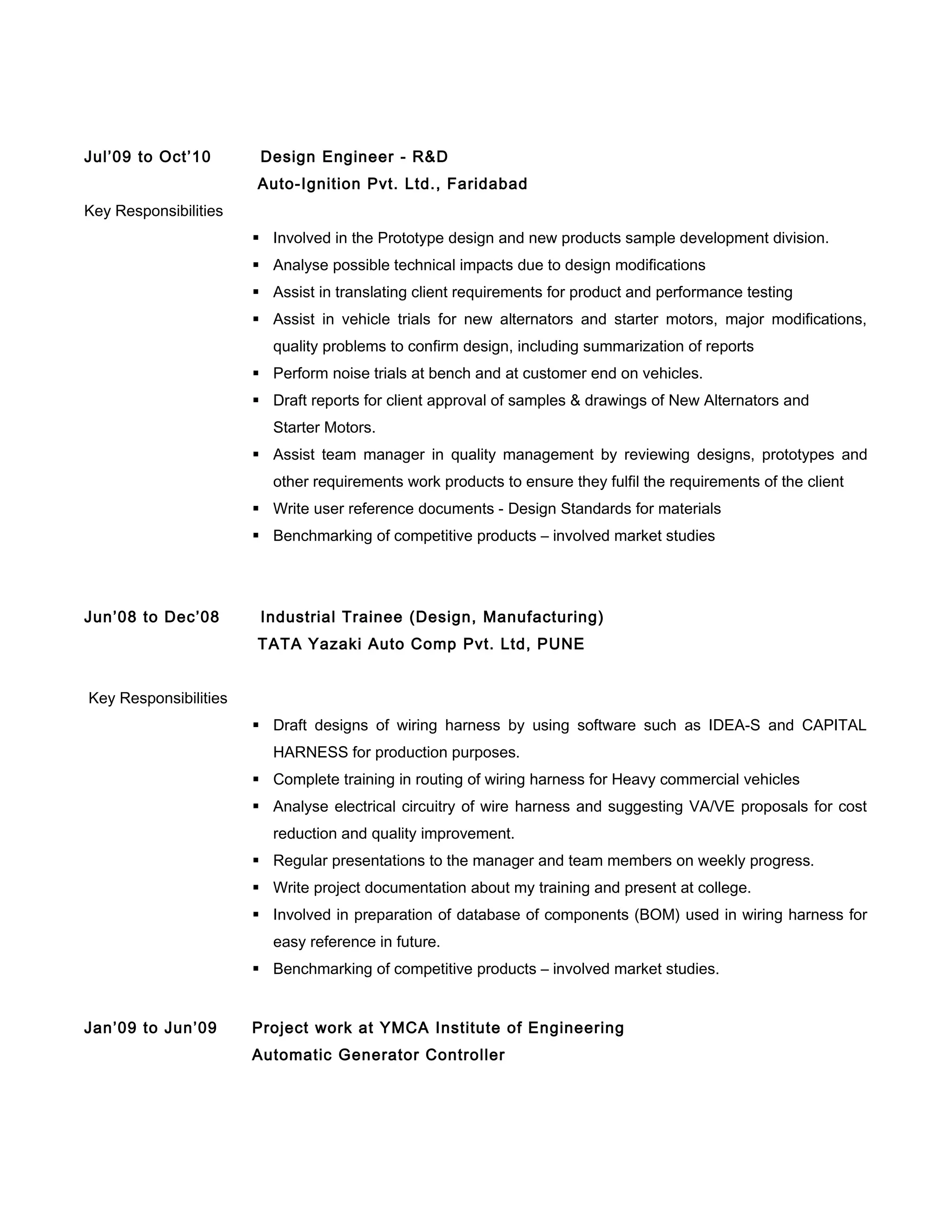 Jul’09 to Oct’10 Design Engineer - R&D
Auto-Ignition Pvt. Ltd., Faridabad
Key Responsibilities
 Involved in the Prototype design and new products sample development division.
 Analyse possible technical impacts due to design modifications
 Assist in translating client requirements for product and performance testing
 Assist in vehicle trials for new alternators and starter motors, major modifications,
quality problems to confirm design, including summarization of reports
 Perform noise trials at bench and at customer end on vehicles.
 Draft reports for client approval of samples & drawings of New Alternators and
Starter Motors.
 Assist team manager in quality management by reviewing designs, prototypes and
other requirements work products to ensure they fulfil the requirements of the client
 Write user reference documents - Design Standards for materials
 Benchmarking of competitive products – involved market studies
Jun’08 to Dec’08 Industrial Trainee (Design, Manufacturing)
TATA Yazaki Auto Comp Pvt. Ltd, PUNE
Key Responsibilities
 Draft designs of wiring harness by using software such as IDEA-S and CAPITAL
HARNESS for production purposes.
 Complete training in routing of wiring harness for Heavy commercial vehicles
 Analyse electrical circuitry of wire harness and suggesting VA/VE proposals for cost
reduction and quality improvement.
 Regular presentations to the manager and team members on weekly progress.
 Write project documentation about my training and present at college.
 Involved in preparation of database of components (BOM) used in wiring harness for
easy reference in future.
 Benchmarking of competitive products – involved market studies.
Jan’09 to Jun’09 Project work at YMCA Institute of Engineering
Automatic Generator Controller
 
