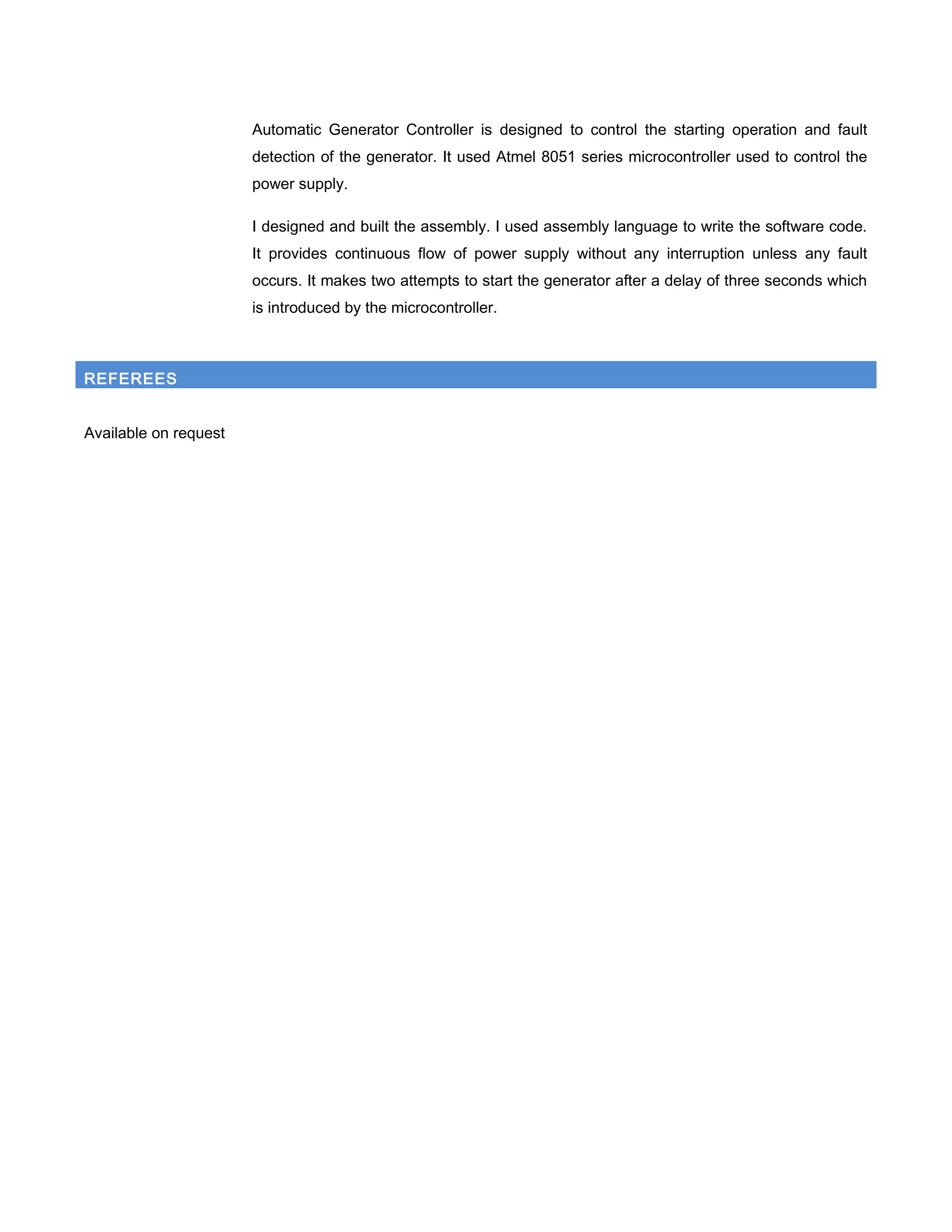 Automatic Generator Controller is designed to control the starting operation and fault
detection of the generator. It used Atmel 8051 series microcontroller used to control the
power supply.
I designed and built the assembly. I used assembly language to write the software code.
It provides continuous flow of power supply without any interruption unless any fault
occurs. It makes two attempts to start the generator after a delay of three seconds which
is introduced by the microcontroller.
REFEREES
Available on request
 