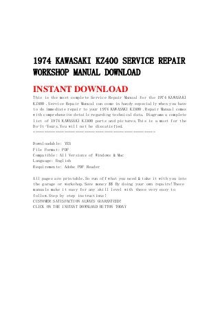 1974 KAWASAKI KZ400 SERVICE REPAIR
WORKSHOP MANUAL DOWNLOAD
INSTANT DOWNLOAD
This is the most complete Service Repair Manual for the 1974 KAWASAKI
KZ400 .Service Repair Manual can come in handy especially when you have
to do immediate repair to your 1974 KAWASAKI KZ400 .Repair Manual comes
with comprehensive details regarding technical data. Diagrams a complete
list of 1974 KAWASAKI KZ400 parts and pictures.This is a must for the
Do-It-Yours.You will not be dissatisfied.
=======================================================
Downloadable: YES
File Format: PDF
Compatible: All Versions of Windows & Mac
Language: English
Requirements: Adobe PDF Reader
All pages are printable.So run off what you need & take it with you into
the garage or workshop.Save money $$ By doing your own repairs!These
manuals make it easy for any skill level with these very easy to
follow.Step by step instructions!
CUSTOMER SATISFACTION ALWAYS GUARANTEED!
CLICK ON THE INSTANT DOWNLOAD BUTTON TODAY
 