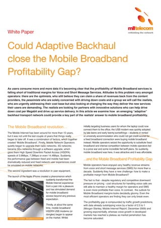 White Paper

Could Adaptive Backhaul
close the Mobile Broadband
Profitability Gap?
As users consume more and more data it’s becoming clear that the profitability of Mobile Broadband services is
falling short of traditional margins for Voice and Short Message Services. Attitudes to this problem vary amongst
operators: there are the optimists, who still believe they can claim a share of revenues back from the content
providers, the pessimists who are solely concerned with driving down costs and a group we will call the realists,
who are urgently addressing their cost base but also looking at changing the way they deliver the new services
their users are demanding. The realists are looking for partners with innovative solutions who can help drive
down cost per Megabit and drive up service delivery. In this article we examine how an emerging “adaptive”
backhaul transport network could provide a key part of the realists’ answer to mobile broadband profitability.

The Mobile Broadband revolution…
The Mobile Internet has been around for more than 10 years,
but it was not until the last couple of years that things really
began to take off. It was a combination of factors, which together
created ‘Mobile Broadband’. Firstly, Mobile Network Operators
quietly began to upgrade their radio networks. 3G networks
became 3G+ networks through a software upgrade, which
gave them High Speed Downlink Packet Access (HSDPA)
speeds of 3.6Mbps, 7.2Mbps or even 14.4Mbps. Suddenly,
the performance gap between fixed and mobile had been
dramatically reduced and fixed network user experiences could
be emulated on mobile networks.
The second ingredient was a revolution in user equipment.
The launch of the Apple iPhone created a phenomenon which
suddenly transformed the
Mobile Internet experience
from a pain into a pleasure
and has stimulated demand
for mobile broadband
access beyond any previous
expectation.

Figure 1 USB modem: “Broadband anywhere”

Thirdly, at about the same
time, mobile broadband
HSDPA USB modems (or
dongles) began to appear
on the market. Whilst

initially targeting business users for whom the laptop could now
connect them to the office, the USB modem was quickly adopted
by late teens and early twenty-somethings – students in rented
or university accommodation who could not get credit-scored for
a fixed broadband connection were buying mobile broadband
instead. Mobile operators seized the opportunity to substitute fixed
broadband and intense competition between mobile operators led
to a price war and some incredible flat tariff plans. So suddenly,
mobile broadband was here, it was attractive and it was affordable.

...and the Mobile Broadband Profitability Gap
Mobile operators have enjoyed very healthy revenue streams
from voice and short message services (SMS) for more than a
decade. Suddenly they have a new challenge: how to make a
profitable margin from Mobile Broadband?
The fact is that - despite regulatory and competitive downward
pressure on pricing - cost structures for handling voice calls are
still able to maintain a healthy margin for operators and SMS
is even more profitable than voice. In contrast, the outlook for
Mobile Broadband margins looks decidedly gloomy. Even the
most efficient operators are finding they can only break even.
The profitability gap is compounded by traffic growth predictions,
with data already outstripping voice by a factor of 2.5 to 1
(Morgan Stanley, Mobile Internet Report, December 2009) and
growing exponentially, whereas voice growth in developed
markets has reached a plateau as market penetration has
become saturated.

 