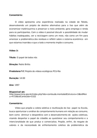 Comentário:


     O vídeo apresenta uma experiência realizada na cidade de Toledo,
desenvolvendo um projeto de destino alternativo para o lixo que além de
economizar matéria-prima e preservar o meio ambiente, gera emprego e renda
para os participantes. Com o vídeo é possível discutir a possibilidade de mudar
hábitos inadequados, ver a reciclagem como um meio, não como um fim para
amenizar a problemática dos resíduos e refletir sobre o sistema econômico em
que estamos inseridos e que a todo o momento impõe o consumo.



Vídeo 3:


Título: O papel de todos nós


Direção: Pedro Britto


Produtora:PVE Projeto de vídeos ecológicos PCU-Rio


Duração: 14:00


Ano: 199?


Disponível em:
http://www.mma.gov.br/index.php?ido=conteudo.monta&idEstrutura=16&idMen
u=4728&idConteudo=5322


Comentário:

     Vídeo que propõe a coleta seletiva e reutilização do lixo papel na Escola,
busca oportunizar a análise do comportamento humano em relação ao consumo,
bem como diminuir o desperdício com o desenvolvimento de ações coletivas,
visando despertar o papel do cidadão ao questionar seu comportamento e a
intencionalidade de que produz e comercializa. Propõe, enfim, do resgate de
valores e da necessidade de enfrentamento coletivo da problemática da
 