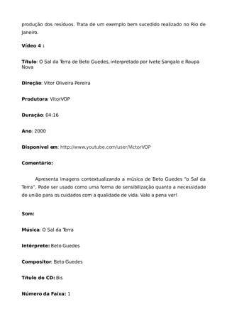 produção dos resíduos. Trata de um exemplo bem sucedido realizado no Rio de
Janeiro.

Vídeo 4 :


Título: O Sal da Terra de Beto Guedes, interpretado por Ivete Sangalo e Roupa
Nova


Direção: Vitor Oliveira Pereira


Produtora: VitorVOP


Duração: 04:16


Ano: 2000


Disponível em: http://www.youtube.com/user/VictorVOP


Comentário:


       Apresenta imagens contextualizando a música de Beto Guedes “o Sal da
Terra”. Pode ser usado como uma forma de sensibilização quanto a necessidade
de união para os cuidados com a qualidade de vida. Vale a pena ver!



Som:


Música: O Sal da Terra


Intérprete: Beto Guedes


Compositor: Beto Guedes


Título do CD: Bis


Número da Faixa: 1
 