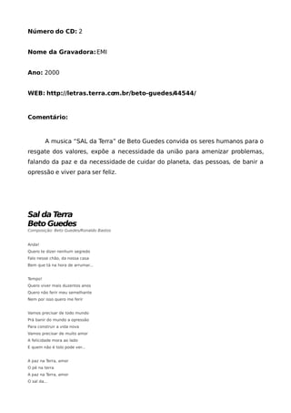 Número do CD: 2


Nome da Gravadora: EMI


Ano: 2000


WEB: http://letras.terra.com.br/beto-guedes/44544/



Comentário:



         A musica “SAL da Terra” de Beto Guedes convida os seres humanos para o
resgate dos valores, expõe a necessidade da união para amenizar problemas,
falando da paz e da necessidade de cuidar do planeta, das pessoas, de banir a
opressão e viver para ser feliz.




Sal da Terra
Beto Guedes
Composição: Beto Guedes/Ronaldo Bastos


Anda!
Quero te dizer nenhum segredo
Falo nesse chão, da nossa casa
Bem que tá na hora de arrumar...


Tempo!
Quero viver mais duzentos anos
Quero não ferir meu semelhante
Nem por isso quero me ferir


Vamos precisar de todo mundo
Prá banir do mundo a opressão
Para construir a vida nova
Vamos precisar de muito amor
A felicidade mora ao lado
E quem não é tolo pode ver...


A paz na Terra, amor
O pé na terra
A paz na Terra, amor
O sal da...
 