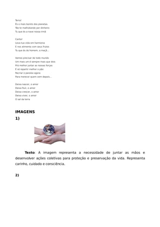 Terra!
És o mais bonito dos planetas
Tão te maltratando por dinheiro
Tu que és a nave nossa irmã


Canta!
Leva tua vida em harmonia
E nos alimenta com seus frutos
Tu que és do homem, a maçã...


Vamos precisar de todo mundo
Um mais um é sempre mais que dois
Prá melhor juntar as nossas forças
É só repartir melhor o pão
Recriar o paraíso agora
Para merecer quem vem depois...


Deixa nascer, o amor
Deixa fluir, o amor
Deixa crescer, o amor
Deixa viver, o amor
O sal da terra




IMAGENS
1)




         Texto: A imagem representa a necessidade de juntar as mãos e
desenvolver ações coletivas para proteção e preservação da vida. Representa
carinho, cuidado e consciência.


2)
 