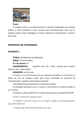 Texto:
      A imagem revela o acondicionamento e destino inadequado dos resíduos
sólidos. O meio ambiente, a vida, clamam pela conscientização, visto que os
resíduos podem trazer patologias e insetos capazes de comprometer a saúde e
bem estar.




PROPOSTA DE ATIVIDADES


ATIVIDADE 1


      TÍTULO: Atividade de sensibilização
      SÉRIE: 3º Ensino Médio
      N.º de alunos: 35
      EQUIPAMENTOS:           aparelho para CD e DVD, revistas para recorte,
tesoura, cola, papel bobina
      AMBIENTE: sala de aula.
      A música é um instrumento que por natureza sensibiliza o ser humano, e
aliada ao uso de imagens pode gerar bons resultados no processo de
“sensibilização”, objetivo central desta atividade.
      A atividade proposta apresenta as seguintes etapas:
      a) atividade individual: ouvir a música “O Sal da Terra” de Beto Guedes (2
ou 3 vezes);
      b) assistir o vídeo disponível em: http://www.youtube.com/user/VictorVOP

      Dividir a classe em 3 equipes para:

      c) Debater a letra da música e as imagens usadas na contextualização,
buscando identificar:

      - Imagem que mais chamou atenção, por que?
 