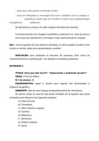 - verso que mais gostou na letrada música.

     - procurar interpretar a mensagem do autor e debater com os colegas a
               importância deste tipo de iniciativa (música que problematizam
situações do          cotidiano);

     d) representar a música em três imagens retiradas das revistas;


     e) montar painéis com imagens escolhidas e selecionar na letra da música
     uma frase que represente a mensagem mais importante para a equipe.


Obs.: Como sugestão de uma próxima atividade, os alunos podem escolher uma
música e montar slides para apresentação e análise.


     AVALIAÇÃO: será realizada no decorrer do processo, bem como no
comprometimento e participação nos debates e atividades propostas.


ATIVIDADE 2


     TÍTULO: Será que tem lixo??? “observando o ambiente escolar”!
     SÉRIE: 3º Ensino Médio
     N.º de alunos: 35
     EQUIPAMENTOS: papel e caneta para registro das observações e
máquina fotográfica
     AMBIENTE: Sala de aula/ espaço escolar/laboratório de informática
     Os alunos ainda na sala de aula serão divididos em 8 equipes que serão
sorteadas para observar dos seguintes espaços:
        a) Salas de aula,
        b) Corredores,
        c) Pátio coberto e saguão;
        d) Cozinha;
        e) Biblioteca;
        f) Banheiros;
        g) Quadra coberta,
        h) Horta
 