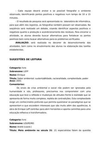 - Cada equipe deverá anotar e se possível fotografar o ambiente
observado, identificando pontos positivos e negativos num tempo de 10 a 15
minutos.
     - O resultado da pesquisa será apresentado no laboratório de informática,
para que além dos registros, as fotografias também possam ser observadas. Na
seqüência será realizado um debate, visando identificar aspectos positivos e
negativos quanto a produção e acondicionamento dos resíduos. Para encerrar a
atividade, os alunos deverão buscar alternativas para fortalecer os pontos
positivos bem como buscar alternativas para os problemas verificados.
     AVALIAÇÃO: será       realizada no   decorrer   do   desenvolvimento   das
atividades, bem como no envolvimento dos alunos na elaboração das tarefas
estabelecidas.



SUGESTÕES DE LEITURA


Categoria: livro
Sobrenome: LEFF
Nome: Enrique
Título: Saber ambiental: sustentabilidade, racionalidade, complexidade, poder
Ano): 2001
Comentários:
       Os sinais de crise ambiental e social não podem ser ignorados pela
humanidade e nós, professores, precisamos nos comprometer com uma
educação que leve a reflexão e mudanças de atitudes frente à realidade que se
apresenta de forma muito complexa, repleta de contradições. Esta complexidade
exige um conhecimento profundo que permita questionar os paradigmas que se
apresentam e que escondem interesses que vão muito além das aparências. A
obra de Enrique Leff contribui para abrir horizontes e aponta caminhos para uma
educação reflexiva e transformadora.


Categoria: livro
Sobrenome: LOUREIRO
Nome: André (coord.)
Título: Meio ambiente no século 21: 21 especialistas falam da questão
 