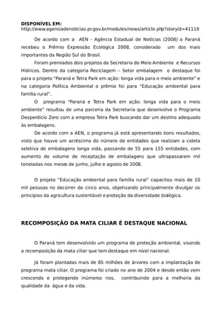 DISPONÍVEL EM:
http://www.agenciadenoticias.pr.gov.br/modules/news/article.php?storyid=41110

      De acordo com a     AEN - Agência Estadual de Notícias (2008) o Paraná
recebeu o Prêmio Expressão Ecológica 2008, considerado             um dos mais
importantes da Região Sul do Brasil.
      Foram premiados dois projetos da Secretaria do Meio Ambiente e Recursos
Hídricos. Dentro da categoria Reciclagem – Setor embalagem         o destaque foi
para o projeto “Paraná e Tetra Park em ação: longa vida para o meio ambiente” e
na categoria Política Ambiental o prêmio foi para “Educação ambiental para
família rural”.
      O    programa “Paraná e Tetra Park em ação: longa vida para o meio
ambiente” resultou de uma parceria da Secretaria que desenvolve o Programa
Desperdício Zero com a empresa Tetra Park buscando dar um destino adequado
às embalagens.
      De acordo com a AEN, o programa já está apresentando bons resultados,
visto que houve um acréscimo do número de entidades que realizam a coleta
seletiva de embalagens longa vida, passando de 55 para 155 entidades, com
aumento do volume de receptação de embalagens que ultrapassaram mil
toneladas nos meses de junho, julho e agosto de 2008.


      O projeto “Educação ambiental para família rural” capacitou mais de 10
mil pessoas no decorrer de cinco anos, objetivando principalmente divulgar os
princípios da agricultura sustentável e proteção da diversidade biológica.




RECOMPOSIÇÃO DA MATA CILIAR É DESTAQUE NACIONAL


      O Paraná tem desenvolvido um programa de proteção ambiental, visando
a recomposição da mata ciliar que tem destaque em nível nacional.

      Já foram plantadas mais de 85 milhões de árvores com a implantação de
programa mata ciliar. O programa foi criado no ano de 2004 e desde então vem
crescendo e protegendo inúmeros rios,         contribuindo para a melhoria da
qualidade da água e da vida.
 