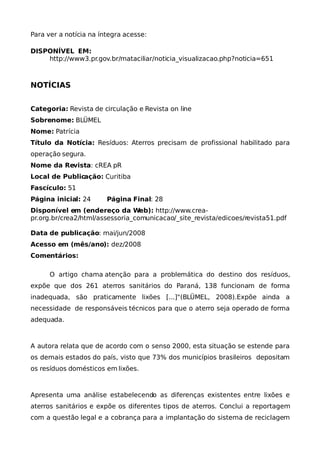 Para ver a notícia na íntegra acesse:

DISPONÍVEL EM:
    http://www3.pr.gov.br/mataciliar/noticia_visualizacao.php?noticia=651



NOTÍCIAS


Categoria: Revista de circulação e Revista on line
Sobrenome: BLÜMEL
Nome: Patrícia
Título da Notícia: Resíduos: Aterros precisam de profissional habilitado para
operação segura.
Nome da Revista: cREA pR
Local de Publicação: Curitiba
Fascículo: 51
Página inicial: 24      Página Final: 28
Disponível em (endereço da Web): http://www.crea-
pr.org.br/crea2/html/assessoria_comunicacao/_site_revista/edicoes/revista51.pdf

Data de publicação: mai/jun/2008
Acesso em (mês/ano): dez/2008
Comentários:

      O artigo chama atenção para a problemática do destino dos resíduos,
expõe que dos 261 aterros sanitários do Paraná, 138 funcionam de forma
inadequada, são praticamente lixões [...]"(BLÜMEL, 2008).Expõe ainda a
necessidade de responsáveis técnicos para que o aterro seja operado de forma
adequada.



A autora relata que de acordo com o senso 2000, esta situação se estende para
os demais estados do país, visto que 73% dos municípios brasileiros depositam
os resíduos domésticos em lixões.



Apresenta uma análise estabelecendo as diferenças existentes entre lixões e
aterros sanitários e expõe os diferentes tipos de aterros. Conclui a reportagem
com a questão legal e a cobrança para a implantação do sistema de reciclagem
 