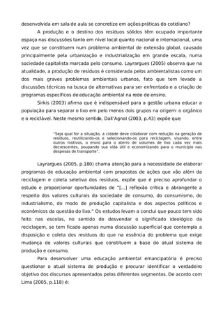 desenvolvida em sala de aula se concretize em ações práticas do cotidiano?
       A produção e o destino dos resíduos sólidos têm ocupado importante
espaço nas discussões tanto em nível local quanto nacional e internacional, uma
vez que se constituem num problema ambiental de extensão global, causado
principalmente pela urbanização e industrialização em grande escala, numa
sociedade capitalista marcada pelo consumo. Layrargues (2005) observa que na
atualidade, a produção de resíduos é considerada pelos ambientalistas como um
dos mais graves problemas ambientais urbanos, fato que tem levado a
discussões técnicas na busca de alternativas para ser enfrentado e a criação de
programas específicos de educação ambiental na rede de ensino.
       Sirkis (2003) afirma que é indispensável para a gestão urbana educar a
população para separar o lixo em pelo menos dois grupos na origem: o orgânico
e o reciclável. Neste mesmo sentido, Dall’Agnol (2003, p.43) expõe que:


              “Seja qual for a situação, a cidade deve colaborar com redução na geração de
              resíduos, reutilizando-os e selecionando-os para reciclagem, visando, entre
              outros motivos, o envio para o aterro de volumes de lixo cada vez mais
              decrescentes, poupando sua vida útil e economizando para o município nas
              despesas de transporte”.


       Layrargues (2005, p.180) chama atenção para a necessidade de elaborar
programas de educação ambiental com propostas de ações que vão além da
reciclagem e coleta seletiva dos resíduos, expõe que é preciso aprofundar o
estudo e proporcionar oportunidades de ”[...] reflexão crítica e abrangente a
respeito dos valores culturais da sociedade de consumo, do consumismo, do
industrialismo, do modo de produção capitalista e dos aspectos políticos e
econômicos da questão do lixo.” Os estudos levam a conclui que pouco tem sido
feito nas escolas, no sentido de desvendar o significado ideológico da
reciclagem, se tem ficado apenas numa discussão superficial que contempla a
disposição e coleta dos resíduos do que na essência do problema que exige
mudança de valores culturais que constituem a base do atual sistema de
produção e consumo.
       Para desenvolver uma educação ambiental emancipatória é preciso
questionar o atual sistema de produção e procurar identificar o verdadeiro
objetivo dos discursos apresentados pelos diferentes segmentos. De acordo com
Lima (2005, p.118) é:
 