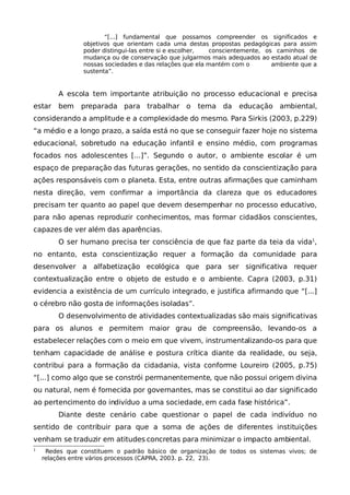 “[...] fundamental que possamos compreender os significados e
                objetivos que orientam cada uma destas propostas pedagógicas para assim
                poder distingui-las entre si e escolher, conscientemente, os caminhos de
                mudança ou de conservação que julgarmos mais adequados ao estado atual de
                nossas sociedades e das relações que ela mantém com o       ambiente que a
                sustenta”.


         A escola tem importante atribuição no processo educacional e precisa
estar    bem   preparada para trabalhar o           tema da      educação ambiental,
considerando a amplitude e a complexidade do mesmo. Para Sirkis (2003, p.229)
“a médio e a longo prazo, a saída está no que se conseguir fazer hoje no sistema
educacional, sobretudo na educação infantil e ensino médio, com programas
focados nos adolescentes [...]”. Segundo o autor, o ambiente escolar é um
espaço de preparação das futuras gerações, no sentido da conscientização para
ações responsáveis com o planeta. Esta, entre outras afirmações que caminham
nesta direção, vem confirmar a importância da clareza que os educadores
precisam ter quanto ao papel que devem desempenhar no processo educativo,
para não apenas reproduzir conhecimentos, mas formar cidadãos conscientes,
capazes de ver além das aparências.
         O ser humano precisa ter consciência de que faz parte da teia da vida1,
no entanto, esta conscientização requer a formação da comunidade para
desenvolver a alfabetização ecológica que para ser significativa requer
contextualização entre o objeto de estudo e o ambiente. Capra (2003, p.31)
evidencia a existência de um currículo integrado, e justifica afirmando que “[...]
o cérebro não gosta de informações isoladas”.
         O desenvolvimento de atividades contextualizadas são mais significativas
para os alunos e permitem maior grau de compreensão, levando-os a
estabelecer relações com o meio em que vivem, instrumentalizando-os para que
tenham capacidade de análise e postura crítica diante da realidade, ou seja,
contribui para a formação da cidadania, vista conforme Loureiro (2005, p.75)
“[...] como algo que se constrói permanentemente, que não possui origem divina
ou natural, nem é fornecida por governantes, mas se constitui ao dar significado
ao pertencimento do indivíduo a uma sociedade, em cada fase histórica”.
         Diante deste cenário cabe questionar o papel de cada indivíduo no
sentido de contribuir para que a soma de ações de diferentes instituições
venham se traduzir em atitudes concretas para minimizar o impacto ambiental.
1
     Redes que constituem o padrão básico de organização de todos os sistemas vivos; de
    relações entre vários processos (CAPRA, 2003. p. 22, 23).
 