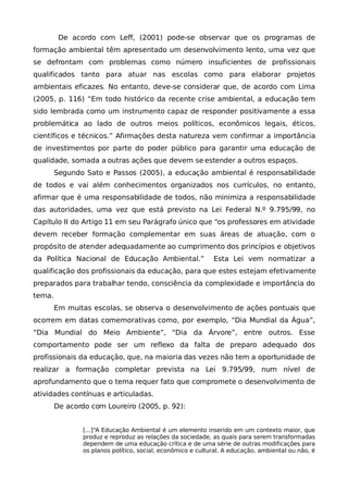 De acordo com Leff, (2001) pode-se observar que os programas de
formação ambiental têm apresentado um desenvolvimento lento, uma vez que
se defrontam com problemas como número insuficientes de profissionais
qualificados tanto para atuar nas escolas como para elaborar projetos
ambientais eficazes. No entanto, deve-se considerar que, de acordo com Lima
(2005, p. 116) “Em todo histórico da recente crise ambiental, a educação tem
sido lembrada como um instrumento capaz de responder positivamente a essa
problemática ao lado de outros meios políticos, econômicos legais, éticos,
científicos e técnicos.” Afirmações desta natureza vem confirmar a importância
de investimentos por parte do poder público para garantir uma educação de
qualidade, somada a outras ações que devem se estender a outros espaços.
        Segundo Sato e Passos (2005), a educação ambiental é responsabilidade
de todos e vai além conhecimentos organizados nos currículos, no entanto,
afirmar que é uma responsabilidade de todos, não minimiza a responsabilidade
das autoridades, uma vez que está previsto na Lei Federal N.º 9.795/99, no
Capítulo II do Artigo 11 em seu Parágrafo único que “os professores em atividade
devem receber formação complementar em suas áreas de atuação, com o
propósito de atender adequadamente ao cumprimento dos princípios e objetivos
da Política Nacional de Educação Ambiental.”                 Esta Lei vem normatizar a
qualificação dos profissionais da educação, para que estes estejam efetivamente
preparados para trabalhar tendo, consciência da complexidade e importância do
tema.
        Em muitas escolas, se observa o desenvolvimento de ações pontuais que
ocorrem em datas comemorativas como, por exemplo, “Dia Mundial da Água”,
“Dia Mundial do Meio Ambiente”, “Dia da Árvore”, entre outros. Esse
comportamento pode ser um reflexo da falta de preparo adequado dos
profissionais da educação, que, na maioria das vezes não tem a oportunidade de
realizar a formação completar prevista na Lei 9.795/99, num nível de
aprofundamento que o tema requer fato que compromete o desenvolvimento de
atividades contínuas e articuladas.
        De acordo com Loureiro (2005, p. 92):


                [...]“A Educação Ambiental é um elemento inserido em um contexto maior, que
                produz e reproduz as relações da sociedade, as quais para serem transformadas
                dependem de uma educação crítica e de uma série de outras modificações para
                os planos político, social, econômico e cultural. A educação, ambiental ou não, é
 