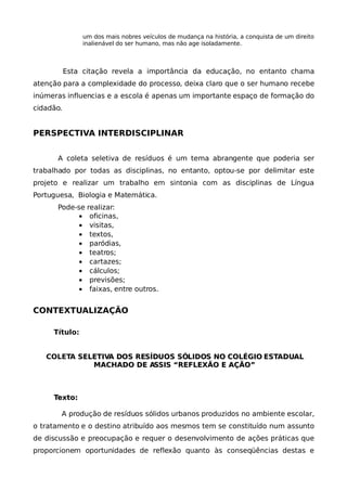 um dos mais nobres veículos de mudança na história, a conquista de um direito
                inalienável do ser humano, mas não age isoladamente.



           Esta citação revela a importância da educação, no entanto chama
atenção para a complexidade do processo, deixa claro que o ser humano recebe
inúmeras influencias e a escola é apenas um importante espaço de formação do
cidadão.


PERSPECTIVA INTERDISCIPLINAR


      A coleta seletiva de resíduos é um tema abrangente que poderia ser
trabalhado por todas as disciplinas, no entanto, optou-se por delimitar este
projeto e realizar um trabalho em sintonia com as disciplinas de Língua
Portuguesa, Biologia e Matemática.
      Pode-se realizar:
            • oficinas,
            • visitas,
            • textos,
            • paródias,
            • teatros;
            • cartazes;
            • cálculos;
            • previsões;
            • faixas, entre outros.


CONTEXTUALIZAÇÃO

     Título:


   COLETA SELETIVA DOS RESÍDUOS SÓLIDOS NO COLÉGIO ESTADUAL
             MACHADO DE ASSIS “REFLEXÃO E AÇÃO”



     Texto:

       A produção de resíduos sólidos urbanos produzidos no ambiente escolar,
o tratamento e o destino atribuído aos mesmos tem se constituído num assunto
de discussão e preocupação e requer o desenvolvimento de ações práticas que
proporcionem oportunidades de reflexão quanto às conseqüências destas e
 