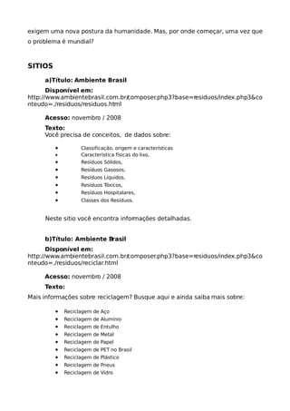 exigem uma nova postura da humanidade. Mas, por onde começar, uma vez que
o problema é mundial?



SITIOS

     a)Título: Ambiente Brasil
       Disponível em:
http://www.ambientebrasil.com.br/composer.php3?base=residuos/index.php3&co
nteudo=./residuos/residuos.html

     Acesso: novembro / 2008
     Texto:
     Você precisa de conceitos, de dados sobre:

         •         Classificação, origem e características
         •         Característica físicas do lixo,
         •         Resíduos Sólidos,
         •         Resíduos Gasosos,
         •         Resíduos Líquidos,
         •         Resíduos Tóxicos,
         •         Resíduos Hospitalares,
         •         Classes dos Resíduos.


     Neste sitio você encontra informações detalhadas.


     b)Título: Ambiente Brasil
       Disponível em:
http://www.ambientebrasil.com.br/composer.php3?base=residuos/index.php3&co
nteudo=./residuos/reciclar.html

     Acesso: novembro / 2008
     Texto:
Mais informações sobre reciclagem? Busque aqui e ainda saiba mais sobre:

         •   Reciclagem de Aço
         •   Reciclagem de Alumínio
         •   Reciclagem de Entulho
         •   Reciclagem de Metal
         •   Reciclagem de Papel
         •   Reciclagem de PET no Brasil
         •   Reciclagem de Plástico
         •   Reciclagem de Pneus
         •   Reciclagem de Vidro
 