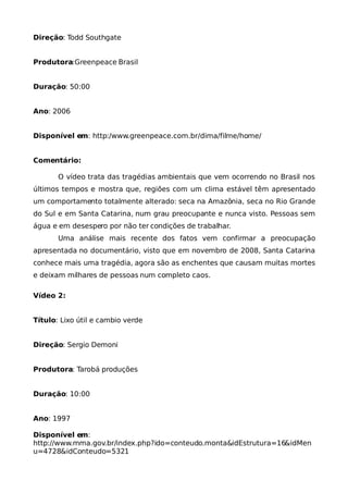 Direção: Todd Southgate


Produtora:Greenpeace Brasil


Duração: 50:00


Ano: 2006


Disponível em: http:/www.greenpeace.com.br/clima/filme/home/


Comentário:

       O vídeo trata das tragédias ambientais que vem ocorrendo no Brasil nos
últimos tempos e mostra que, regiões com um clima estável têm apresentado
um comportamento totalmente alterado: seca na Amazônia, seca no Rio Grande
do Sul e em Santa Catarina, num grau preocupante e nunca visto. Pessoas sem
água e em desespero por não ter condições de trabalhar.
       Uma análise mais recente dos fatos vem confirmar a preocupação
apresentada no documentário, visto que em novembro de 2008, Santa Catarina
conhece mais uma tragédia, agora são as enchentes que causam muitas mortes
e deixam milhares de pessoas num completo caos.

Vídeo 2:


Título: Lixo útil e cambio verde


Direção: Sergio Demoni


Produtora: Tarobá produções


Duração: 10:00


Ano: 1997

Disponível em:
http://www.mma.gov.br/index.php?ido=conteudo.monta&idEstrutura=16&idMen
u=4728&idConteudo=5321
 