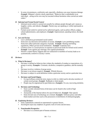 IM – 7 | 6
• In some circumstances, conformity and, especially, obedience can cause immense damage.
Example: Milgram’s electric shock experiment: “Behavior that is unthinkable in an
individual…acting on his own may be executed without hesitation when carried out under
orders.”
B. Informal and Formal Social Control
• Informal social control is carried out casually by ordinary people through such means as
laughter, smiles, and ridicule. Example: Parents may use spanking or verbal reprimands as
punishment.
• Formal social control is carried out by authorized agents, such as police officers, judges,
school administrators, and employers. Example: Imprisonment, speeding tickets, the death
penalty.
C. Law and Society
• Law is defined as governmental social control.
• Some laws are directed at all members of society. Example: Laws prohibiting murder.
Some laws affect particular categories of people. Example: Hunting and fishing
regulations. Others govern social institutions. Example: Corporate laws.
• Creation of law is a social process in response to perceived needs for formal social control.
Example: Laws against gay marriage; laws against prostitution.
• Hirschi’s control theory suggests that our connection to members of society leads us to
systematically conform to society’s norms.
II. Deviance
A. What Is Deviance?
• Deviance is defined as behavior that violates the standards of conduct or expectations of a
group or society. Examples: Criminals, alcoholics, compulsive gamblers, and the mentally
ill.
• Deviance involves violation of group norms.
• Deviance is not always negative. Example: Whistle blowers.
• Deviance is subject to social definition within a particular society and at a particular time.
1. Deviance and Social Stigma
• Erving Goffman coined the term stigma to refer to a label used to devalue members of
certain social groups. Example: Redheads or short people.
• People may be stigmatized for past behaviors. Examples: Ex-con, recovering alcoholic.
2. Deviance and Technology
• Some socially tolerated forms of deviance can be found in the world of high
technology.
• Anonymity of the Internet allows for uncivil behaviors. Example: Hate speech.
• Some deviant uses of technology are criminal. Examples: Software piracy and other
black-market activities such as the possession or distribution of child pornography.
B. Explaining Deviance
• Early explanations centered on supernatural or genetic factors.
• Sociologists reject any emphasis on genetic roots of crime and deviance.
1. Functionalist Perspective
• Deviance is a common part of human existence.
 