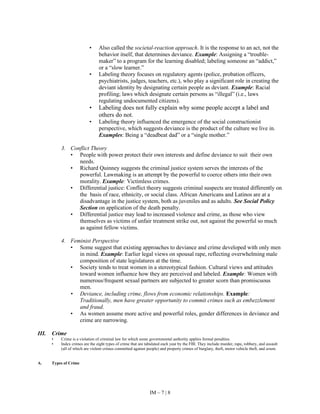 IM – 7 | 8
• Also called the societal-reaction approach. It is the response to an act, not the
behavior itself, that determines deviance. Example: Assigning a “trouble-
maker” to a program for the learning disabled; labeling someone an “addict,”
or a “slow learner.”
• Labeling theory focuses on regulatory agents (police, probation officers,
psychiatrists, judges, teachers, etc.), who play a significant role in creating the
deviant identity by designating certain people as deviant. Example: Racial
profiling; laws which designate certain persons as “illegal” (i.e., laws
regulating undocumented citizens).
• Labeling does not fully explain why some people accept a label and
others do not.
• Labeling theory influenced the emergence of the social constructionist
perspective, which suggests deviance is the product of the culture we live in.
Examples: Being a “deadbeat dad” or a “single mother.”
3. Conflict Theory
• People with power protect their own interests and define deviance to suit their own
needs.
• Richard Quinney suggests the criminal justice system serves the interests of the
powerful. Lawmaking is an attempt by the powerful to coerce others into their own
morality. Example: Victimless crimes.
• Differential justice: Conflict theory suggests criminal suspects are treated differently on
the basis of race, ethnicity, or social class. African Americans and Latinos are at a
disadvantage in the justice system, both as juveniles and as adults. See Social Policy
Section on application of the death penalty.
• Differential justice may lead to increased violence and crime, as those who view
themselves as victims of unfair treatment strike out, not against the powerful so much
as against fellow victims.
4. Feminist Perspective
• Some suggest that existing approaches to deviance and crime developed with only men
in mind. Example: Earlier legal views on spousal rape, reflecting overwhelming male
composition of state legislatures at the time.
• Society tends to treat women in a stereotypical fashion. Cultural views and attitudes
toward women influence how they are perceived and labeled. Example: Women with
numerous/frequent sexual partners are subjected to greater scorn than promiscuous
men.
• Deviance, including crime, flows from economic relationships. Example:
Traditionally, men have greater opportunity to commit crimes such as embezzlement
and fraud.
• As women assume more active and powerful roles, gender differences in deviance and
crime are narrowing.
III. Crime
• Crime is a violation of criminal law for which some governmental authority applies formal penalties.
• Index crimes are the eight types of crime that are tabulated each year by the FBI. They include murder, rape, robbery, and assault
(all of which are violent crimes committed against people) and property crimes of burglary, theft, motor vehicle theft, and arson.
A. Types of Crime
 
