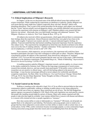 IM – 7 | 13
ADDITIONAL LECTURE IDEAS
7-1: Ethical Implications of Milgram’s Research
In Chapter 2 of the text we discussed some of the difficult ethical issues that confront social
science researchers. While conducting his experiments on obedience to authority, Stanley Milgram was
well aware that his study might leave subjects (especially those who had “shocked” others) with
disturbing aftereffects. Thus, as part of the normal procedure for the project, each subject was informed
that the “victim” had not actually received dangerous shocks, was carefully debriefed, and was given time
to discuss the experiment with someone on Milgram’s staff. Obedient subjects were assured that their
behavior was normal. Afterwards, they even had friendly meetings with unharmed “learners.” See
Milgram. Obedience to Authority. New York: Harper & Row, 1975, p. 24.
All subjects also received a follow-up questionnaire, which again allowed them to communicate
their feelings about the experiment. Almost 84 percent stated that they were glad to have been in the
study, while roughly 15 percent were neutral, and only 1.3 percent indicated negative feelings. In
addition, 74 percent noted that they had learned something of personal importance from the experience.
One subject wrote, “The experiment has strengthened my belief that man should avoid harm to his fellow
man even at the risk of violating authority.” Another commented, “If this experiment serves to jar people
out of complacency, it will have served its end” (195–196).
These measures, while impressive, are not conclusive; the experiment still could have been
harmful to participants who had to face their willingness to inflict pain on others. Therefore, Milgram had
a psychiatrist examine 40 subjects of the experiment. None showed any indications of “traumatic
reactions” (197). Yet even this test cannot guarantee that the same was true of the nearly 1,000 remaining
participants in the obedience experiments. See Kenneth Ring et al., “Mode of Debriefing,” Representative
Research in Social Psychology 1 (1970): 67–88.
A troubling question underlies Milgram’s important research, and also applies, to a lesser extent,
to the studies conducted by Solomon Asch. What are the long-range consequences of social science
research that misleads, deceives, and may actually harm participants? If the public comes to believe that
researchers are not sensitive to ethical issues—and will risk hurting subjects in the pursuit of
knowledge—it may become increasingly difficult to recruit subjects for worthwhile and ethically
scrupulous experiments. See Bem Allen. Social Behavior: Fact and Falsehood. Chicago: Nelson Hall,
1978, pp. 58–63. See also Diane Baumrind, “Some Thoughts on Ethics of Research,” American
Sociologist 19 (June 1964): 421–423.
7-2: Social Control on the Streets
Walking or standing on the sidewalk is legal. Or is it? In an effort to prevent behavior that some
communities regard as undesirable, walking or standing in public places is now being subjected to
sanctions. In the case of laws on vagrancy, these restrictions are not all new. The first full-fledged law
against vagrancy was passed in England in 1349. Much of this early legislation was motivated by concern
that people idly standing around might be carriers of disease. Many early statutes required such idle
people to take jobs that might be available. Later statutes shifted from a concern with disease and idleness
to a concern with criminal activities or people regarded as a “nuisance.”
How does society define or come to label people as a “nuisance?” Obviously, not all people are
equally likely to be subjected to such labeling. The homeless and young people come to mind as two
groups that have been subjected to social control over their ability to stand or walk at certain times or in
certain places. In the 1990s, curfew restrictions became increasingly popular, as some communities began
banning unescorted young people from their streets and even prohibiting them from driving after
 