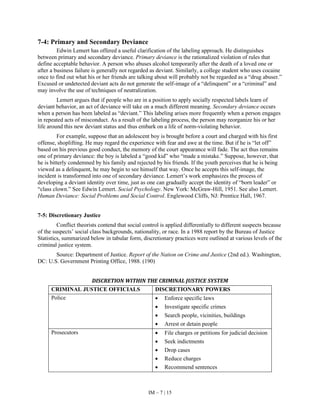 IM – 7 | 15
7-4: Primary and Secondary Deviance
Edwin Lemert has offered a useful clarification of the labeling approach. He distinguishes
between primary and secondary deviance. Primary deviance is the rationalized violation of rules that
define acceptable behavior. A person who abuses alcohol temporarily after the death of a loved one or
after a business failure is generally not regarded as deviant. Similarly, a college student who uses cocaine
once to find out what his or her friends are talking about will probably not be regarded as a “drug abuser.”
Excused or undetected deviant acts do not generate the self-image of a “delinquent” or a “criminal” and
may involve the use of techniques of neutralization.
Lemert argues that if people who are in a position to apply socially respected labels learn of
deviant behavior, an act of deviance will take on a much different meaning. Secondary deviance occurs
when a person has been labeled as “deviant.” This labeling arises more frequently when a person engages
in repeated acts of misconduct. As a result of the labeling process, the person may reorganize his or her
life around this new deviant status and thus embark on a life of norm-violating behavior.
For example, suppose that an adolescent boy is brought before a court and charged with his first
offense, shoplifting. He may regard the experience with fear and awe at the time. But if he is “let off”
based on his previous good conduct, the memory of the court appearance will fade. The act thus remains
one of primary deviance: the boy is labeled a “good kid” who “made a mistake.” Suppose, however, that
he is bitterly condemned by his family and rejected by his friends. If the youth perceives that he is being
viewed as a delinquent, he may begin to see himself that way. Once he accepts this self-image, the
incident is transformed into one of secondary deviance. Lemert’s work emphasizes the process of
developing a deviant identity over time, just as one can gradually accept the identity of “born leader” or
“class clown.” See Edwin Lemert. Social Psychology. New York: McGraw-Hill, 1951. See also Lemert.
Human Deviance: Social Problems and Social Control. Englewood Cliffs, NJ: Prentice Hall, 1967.
7-5: Discretionary Justice
Conflict theorists contend that social control is applied differentially to different suspects because
of the suspects’ social class backgrounds, nationality, or race. In a 1988 report by the Bureau of Justice
Statistics, summarized below in tabular form, discretionary practices were outlined at various levels of the
criminal justice system.
Source: Department of Justice. Report of the Nation on Crime and Justice (2nd ed.). Washington,
DC: U.S. Government Printing Office, 1988. (190)
DISCRETION WITHIN THE CRIMINAL JUSTICE SYSTEM
CRIMINAL JUSTICE OFFICIALS DISCRETIONARY POWERS
Police • Enforce specific laws
• Investigate specific crimes
• Search people, vicinities, buildings
• Arrest or detain people
Prosecutors • File charges or petitions for judicial decision
• Seek indictments
• Drop cases
• Reduce charges
• Recommend sentences
 