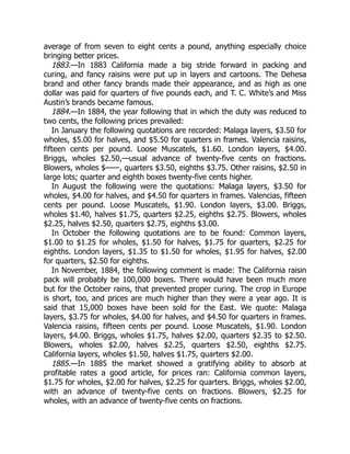 1883.
1884.
1885.
average of from seven to eight cents a pound, anything especially choice
bringing better prices.
—In 1883 California made a big stride forward in packing and
curing, and fancy raisins were put up in layers and cartoons. The Dehesa
brand and other fancy brands made their appearance, and as high as one
dollar was paid for quarters of five pounds each, and T. C. White’s and Miss
Austin’s brands became famous.
—In 1884, the year following that in which the duty was reduced to
two cents, the following prices prevailed:
In January the following quotations are recorded: Malaga layers, $3.50 for
wholes, $5.00 for halves, and $5.50 for quarters in frames. Valencia raisins,
fifteen cents per pound. Loose Muscatels, $1.60. London layers, $4.00.
Briggs, wholes $2.50,—usual advance of twenty-five cents on fractions.
Blowers, wholes $——, quarters $3.50, eighths $3.75. Other raisins, $2.50 in
large lots; quarter and eighth boxes twenty-five cents higher.
In August the following were the quotations: Malaga layers, $3.50 for
wholes, $4.00 for halves, and $4.50 for quarters in frames. Valencias, fifteen
cents per pound. Loose Muscatels, $1.90. London layers, $3.00. Briggs,
wholes $1.40, halves $1.75, quarters $2.25, eighths $2.75. Blowers, wholes
$2.25, halves $2.50, quarters $2.75, eighths $3.00.
In October the following quotations are to be found: Common layers,
$1.00 to $1.25 for wholes, $1.50 for halves, $1.75 for quarters, $2.25 for
eighths. London layers, $1.35 to $1.50 for wholes, $1.95 for halves, $2.00
for quarters, $2.50 for eighths.
In November, 1884, the following comment is made: The California raisin
pack will probably be 100,000 boxes. There would have been much more
but for the October rains, that prevented proper curing. The crop in Europe
is short, too, and prices are much higher than they were a year ago. It is
said that 15,000 boxes have been sold for the East. We quote: Malaga
layers, $3.75 for wholes, $4.00 for halves, and $4.50 for quarters in frames.
Valencia raisins, fifteen cents per pound. Loose Muscatels, $1.90. London
layers, $4.00. Briggs, wholes $1.75, halves $2.00, quarters $2.35 to $2.50.
Blowers, wholes $2.00, halves $2.25, quarters $2.50, eighths $2.75.
California layers, wholes $1.50, halves $1.75, quarters $2.00.
—In 1885 the market showed a gratifying ability to absorb at
profitable rates a good article, for prices ran: California common layers,
$1.75 for wholes, $2.00 for halves, $2.25 for quarters. Briggs, wholes $2.00,
with an advance of twenty-five cents on fractions. Blowers, $2.25 for
wholes, with an advance of twenty-five cents on fractions.
 