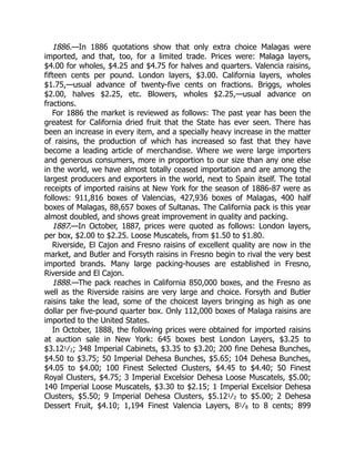 1886.
1887.
1888.
—In 1886 quotations show that only extra choice Malagas were
imported, and that, too, for a limited trade. Prices were: Malaga layers,
$4.00 for wholes, $4.25 and $4.75 for halves and quarters. Valencia raisins,
fifteen cents per pound. London layers, $3.00. California layers, wholes
$1.75,—usual advance of twenty-five cents on fractions. Briggs, wholes
$2.00, halves $2.25, etc. Blowers, wholes $2.25,—usual advance on
fractions.
For 1886 the market is reviewed as follows: The past year has been the
greatest for California dried fruit that the State has ever seen. There has
been an increase in every item, and a specially heavy increase in the matter
of raisins, the production of which has increased so fast that they have
become a leading article of merchandise. Where we were large importers
and generous consumers, more in proportion to our size than any one else
in the world, we have almost totally ceased importation and are among the
largest producers and exporters in the world, next to Spain itself. The total
receipts of imported raisins at New York for the season of 1886-87 were as
follows: 911,816 boxes of Valencias, 427,936 boxes of Malagas, 400 half
boxes of Malagas, 88,657 boxes of Sultanas. The California pack is this year
almost doubled, and shows great improvement in quality and packing.
—In October, 1887, prices were quoted as follows: London layers,
per box, $2.00 to $2.25. Loose Muscatels, from $1.50 to $1.80.
Riverside, El Cajon and Fresno raisins of excellent quality are now in the
market, and Butler and Forsyth raisins in Fresno begin to rival the very best
imported brands. Many large packing-houses are established in Fresno,
Riverside and El Cajon.
—The pack reaches in California 850,000 boxes, and the Fresno as
well as the Riverside raisins are very large and choice. Forsyth and Butler
raisins take the lead, some of the choicest layers bringing as high as one
dollar per five-pound quarter box. Only 112,000 boxes of Malaga raisins are
imported to the United States.
In October, 1888, the following prices were obtained for imported raisins
at auction sale in New York: 645 boxes best London Layers, $3.25 to
$3.121⁄2; 348 Imperial Cabinets, $3.35 to $3.20; 200 fine Dehesa Bunches,
$4.50 to $3.75; 50 Imperial Dehesa Bunches, $5.65; 104 Dehesa Bunches,
$4.05 to $4.00; 100 Finest Selected Clusters, $4.45 to $4.40; 50 Finest
Royal Clusters, $4.75; 3 Imperial Excelsior Dehesa Loose Muscatels, $5.00;
140 Imperial Loose Muscatels, $3.30 to $2.15; 1 Imperial Excelsior Dehesa
Clusters, $5.50; 9 Imperial Dehesa Clusters, $5.121⁄2 to $5.00; 2 Dehesa
Dessert Fruit, $4.10; 1,194 Finest Valencia Layers, 81⁄8 to 8 cents; 899
 