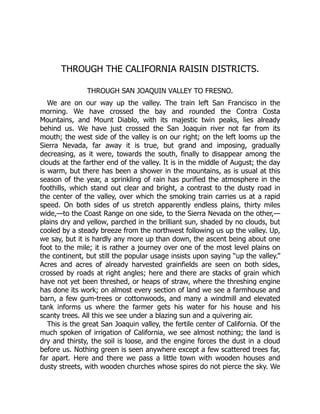 THROUGH THE CALIFORNIA RAISIN DISTRICTS.
THROUGH SAN JOAQUIN VALLEY TO FRESNO.
We are on our way up the valley. The train left San Francisco in the
morning. We have crossed the bay and rounded the Contra Costa
Mountains, and Mount Diablo, with its majestic twin peaks, lies already
behind us. We have just crossed the San Joaquin river not far from its
mouth; the west side of the valley is on our right; on the left looms up the
Sierra Nevada, far away it is true, but grand and imposing, gradually
decreasing, as it were, towards the south, finally to disappear among the
clouds at the farther end of the valley. It is in the middle of August; the day
is warm, but there has been a shower in the mountains, as is usual at this
season of the year, a sprinkling of rain has purified the atmosphere in the
foothills, which stand out clear and bright, a contrast to the dusty road in
the center of the valley, over which the smoking train carries us at a rapid
speed. On both sides of us stretch apparently endless plains, thirty miles
wide,—to the Coast Range on one side, to the Sierra Nevada on the other,—
plains dry and yellow, parched in the brilliant sun, shaded by no clouds, but
cooled by a steady breeze from the northwest following us up the valley. Up,
we say, but it is hardly any more up than down, the ascent being about one
foot to the mile; it is rather a journey over one of the most level plains on
the continent, but still the popular usage insists upon saying “up the valley.”
Acres and acres of already harvested grainfields are seen on both sides,
crossed by roads at right angles; here and there are stacks of grain which
have not yet been threshed, or heaps of straw, where the threshing engine
has done its work; on almost every section of land we see a farmhouse and
barn, a few gum-trees or cottonwoods, and many a windmill and elevated
tank informs us where the farmer gets his water for his house and his
scanty trees. All this we see under a blazing sun and a quivering air.
This is the great San Joaquin valley, the fertile center of California. Of the
much spoken of irrigation of California, we see almost nothing; the land is
dry and thirsty, the soil is loose, and the engine forces the dust in a cloud
before us. Nothing green is seen anywhere except a few scattered trees far,
far apart. Here and there we pass a little town with wooden houses and
dusty streets, with wooden churches whose spires do not pierce the sky. We
 