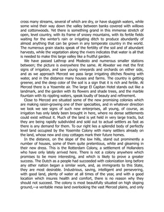 cross many streams, several of which are dry, or have sluggish waters, while
some wind their way down the valley between banks covered with willows
and cottonwoods. Yet there is something grand in this immense stretch of
open, level country, with its frame of snowy mountains, with its fertile fields
waiting for the winter’s rain or irrigating ditch to produce abundantly of
almost anything that can be grown in any temperate country in the world.
The numerous grain stacks speak of the fertility of the soil and of abundant
harvests, while the vegetation along the rivers indicates that water is all that
is needed to make this large valley like a fruitful garden.
We have passed Lathrop and Modesto and numerous smaller stations
between; the picture is everywhere the same. At Atwater we met the first
signs of irrigation, and saw young vineyards and orchards on either side,
and as we approach Merced we pass large irrigating ditches flowing with
water, and in the distance many houses and farms. The country is getting
greener, and the deep color of the soil is a sign that it is rich and fertile. At
Merced there is a Yosemite air. The large El Capitan Hotel stands out like a
landmark, and the garden with its flowers and shade trees, and the marble
fountain with its rippling waters, speak loudly of beauty and refinement.
Close to Merced are situated some of the new promising colonies which
are making raisin-growing one of their specialties, and in whatever direction
we look we see signs of such new enterprises, all young, of course, as
irrigation has only lately been brought in here, where no dense settlements
could exist without it. Much of the land is yet held in very large tracts, but
they are being rapidly subdivided and sold out to actual settlers as fast as
there is any demand for them. To our right lies a splendid body of perfectly
level land occupied by the Yosemite Colony with many settlers already on
the land, whose new and cosy cottages mark their future homes.
In the distance, on the slope of the low hills, stand out prominently a
number of houses, some of them quite pretentious, white and gleaming in
their new dress. This is the Rotterdam Colony, a settlement of Hollanders
who have only lately arrived here. There is not a colony anywhere which
promises to be more interesting, and which is likely to prove a greater
success. The Dutch as a people had succeeded with colonization long before
any other nation began a similar work, and, as immigrants to this State,
they are most desirable. Industrious, saving, intelligent and persevering,
with good land, plenty of water at all times of the year, and with a good
location which insures health and comfort, there is no reason why they
should not succeed. The colony is most beautifully situated on high sloping
ground,—a veritable mesa land overlooking the vast Merced plains, and only
 