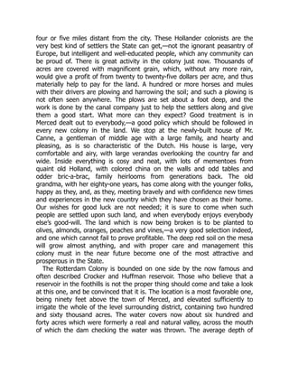 four or five miles distant from the city. These Hollander colonists are the
very best kind of settlers the State can get,—not the ignorant peasantry of
Europe, but intelligent and well-educated people, which any community can
be proud of. There is great activity in the colony just now. Thousands of
acres are covered with magnificent grain, which, without any more rain,
would give a profit of from twenty to twenty-five dollars per acre, and thus
materially help to pay for the land. A hundred or more horses and mules
with their drivers are plowing and harrowing the soil; and such a plowing is
not often seen anywhere. The plows are set about a foot deep, and the
work is done by the canal company just to help the settlers along and give
them a good start. What more can they expect? Good treatment is in
Merced dealt out to everybody,—a good policy which should be followed in
every new colony in the land. We stop at the newly-built house of Mr.
Canne, a gentleman of middle age with a large family, and hearty and
pleasing, as is so characteristic of the Dutch. His house is large, very
comfortable and airy, with large verandas overlooking the country far and
wide. Inside everything is cosy and neat, with lots of mementoes from
quaint old Holland, with colored china on the walls and odd tables and
odder bric-a-brac, family heirlooms from generations back. The old
grandma, with her eighty-one years, has come along with the younger folks,
happy as they, and, as they, meeting bravely and with confidence new times
and experiences in the new country which they have chosen as their home.
Our wishes for good luck are not needed; it is sure to come when such
people are settled upon such land, and when everybody enjoys everybody
else’s good-will. The land which is now being broken is to be planted to
olives, almonds, oranges, peaches and vines,—a very good selection indeed,
and one which cannot fail to prove profitable. The deep red soil on the mesa
will grow almost anything, and with proper care and management this
colony must in the near future become one of the most attractive and
prosperous in the State.
The Rotterdam Colony is bounded on one side by the now famous and
often described Crocker and Huffman reservoir. Those who believe that a
reservoir in the foothills is not the proper thing should come and take a look
at this one, and be convinced that it is. The location is a most favorable one,
being ninety feet above the town of Merced, and elevated sufficiently to
irrigate the whole of the level surrounding district, containing two hundred
and sixty thousand acres. The water covers now about six hundred and
forty acres which were formerly a real and natural valley, across the mouth
of which the dam checking the water was thrown. The average depth of
 