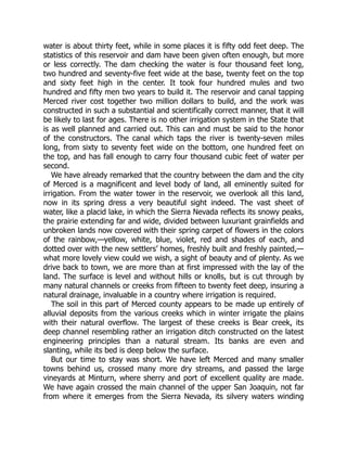 water is about thirty feet, while in some places it is fifty odd feet deep. The
statistics of this reservoir and dam have been given often enough, but more
or less correctly. The dam checking the water is four thousand feet long,
two hundred and seventy-five feet wide at the base, twenty feet on the top
and sixty feet high in the center. It took four hundred mules and two
hundred and fifty men two years to build it. The reservoir and canal tapping
Merced river cost together two million dollars to build, and the work was
constructed in such a substantial and scientifically correct manner, that it will
be likely to last for ages. There is no other irrigation system in the State that
is as well planned and carried out. This can and must be said to the honor
of the constructors. The canal which taps the river is twenty-seven miles
long, from sixty to seventy feet wide on the bottom, one hundred feet on
the top, and has fall enough to carry four thousand cubic feet of water per
second.
We have already remarked that the country between the dam and the city
of Merced is a magnificent and level body of land, all eminently suited for
irrigation. From the water tower in the reservoir, we overlook all this land,
now in its spring dress a very beautiful sight indeed. The vast sheet of
water, like a placid lake, in which the Sierra Nevada reflects its snowy peaks,
the prairie extending far and wide, divided between luxuriant grainfields and
unbroken lands now covered with their spring carpet of flowers in the colors
of the rainbow,—yellow, white, blue, violet, red and shades of each, and
dotted over with the new settlers’ homes, freshly built and freshly painted,—
what more lovely view could we wish, a sight of beauty and of plenty. As we
drive back to town, we are more than at first impressed with the lay of the
land. The surface is level and without hills or knolls, but is cut through by
many natural channels or creeks from fifteen to twenty feet deep, insuring a
natural drainage, invaluable in a country where irrigation is required.
The soil in this part of Merced county appears to be made up entirely of
alluvial deposits from the various creeks which in winter irrigate the plains
with their natural overflow. The largest of these creeks is Bear creek, its
deep channel resembling rather an irrigation ditch constructed on the latest
engineering principles than a natural stream. Its banks are even and
slanting, while its bed is deep below the surface.
But our time to stay was short. We have left Merced and many smaller
towns behind us, crossed many more dry streams, and passed the large
vineyards at Minturn, where sherry and port of excellent quality are made.
We have again crossed the main channel of the upper San Joaquin, not far
from where it emerges from the Sierra Nevada, its silvery waters winding
 