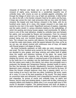 vineyards of Merriam and Reed, see on our left the magnificent Cory
vineyard of eighty acres, bordered by a wonderfully beautiful row of
umbrella trees, with crowns as even as veritable gigantic umbrellas, and
through the foliage of which not a ray of light can penetrate. A little farther
on, also to the left, is the Gordon vineyard, lined by fan palms and fig trees.
A large sign across the main road announces that we now enter the Butler
vineyard, the largest and most famous vineyard in the State, with its six
hundred acres nearly all in vines,—the largest vineyard in one body and
owned by one man in the world. Magnificent avenues of poplars, magnolias
and fan palms stretch in various directions leading to the outbuildings, of
which the packing and drying houses appear most prominently. Mr. Butler’s
home is one of the most attractive, shaded by umbrella trees and fantastic
fan palms, and surrounded by flowers and evergreens. From his vineyard
alone over five hundred carloads of raisins have been shipped, the yearly
product being over one hundred thousand boxes of raisins,—a thousand
tons. The vineyard now swarms with laborers; the teams wait in long lines
to load the ready raisin-boxes, while the spaces between the vines, as far as
we can see, are almost covered with continuous rows of trays, all loaded
with Muscat grapes in all stages of drying.
We travel constantly eastward; on both sides are raisin vineyards, large
and small. The four hundred acres owned by the Fresno Vineyard Company
are devoted to wine grapes, and large wineries and cellars built of adobe
show the wealth and extensive business of the place. No vacant land
anywhere, nothing but vineyards, the only breaks being groves of trees
shading the homes, wine cellars or packing-houses of the proprietor. Farther
to the north lies in an unbroken row the well-known Eisen vineyard, where
the first raisins were made in this district, but where now principally wine is
produced; the Nevada and Temperance Colonies, devoted mostly to raisins;
the Pew, the Kennedy, the Forsyth, Woodworth’s, Duncan’s, Goodman’s and
Backman’s raisin vineyards, all splendidly cared for and lined by fig trees. Of
these the Forsyth vineyard deserves more than a passing notice, as it is
more inviting to an hour’s rest than any other. Containing 160 acres, nearly
all in vines, it is one of the best properties of the county. The place shows
an uncommon taste and refinement, and is beautified by avenues of poplars
and magnolias, by groves of acacia and umbrella trees, by palms and
flowers, and by roses and climbing plants. A pond with its lilies, overhung by
weeping willows and shaded by stately elms, is an unusual sight even in this
county of abundant irrigation. The packing-houses and dryer all display a
taste and practical arrangement hardly seen elsewhere. A climb to the top of
 